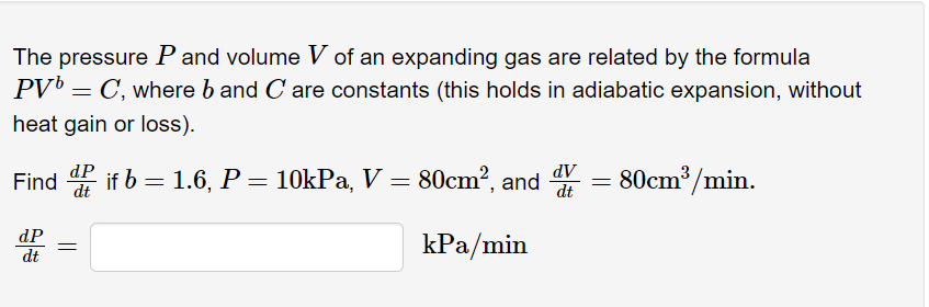 The pressure P and volume V of an expanding gas are related by the formula
PV = C, where b and C are constants (this holds in adiabatic expansion, without
heat gain or loss).
Find if b = 1.6, P= 10kPa, V = 80cm?, and
AP
= 80cm³/min.
dt
dP
dt
kPa/min

