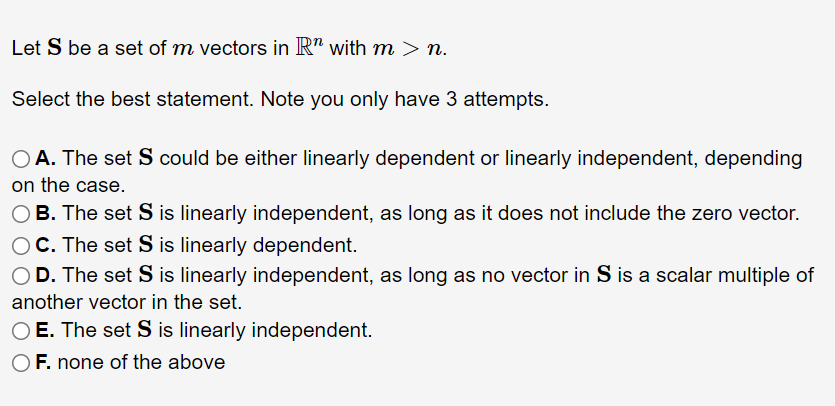 Let S be a set of m vectors in R" with m > n.
Select the best statement. Note you only have 3 attempts.
O A. The set S could be either linearly dependent or linearly independent, depending
on the case.
OB. The set S is linearly independent, as long as it does not include the zero vector.
OC. The set S is linearly dependent.
OD. The set S is linearly independent, as long as no vector in S is a scalar multiple of
another vector in the set.
O E. The set S is linearly independent.
F. none of the above
