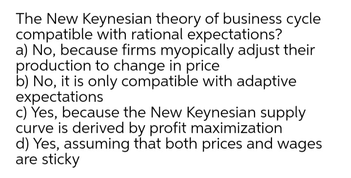 The New Keynesian theory of business cycle
compatible with rational expectations?
a) No, because firms myopically adjust their
production to change in price
b) No, it is only compatible with adaptive
expectations
c) Yes, because the New Keynesian supply
curve is derived by profit maximization
d) Yes, assuming that both prices and wages
are sticky

