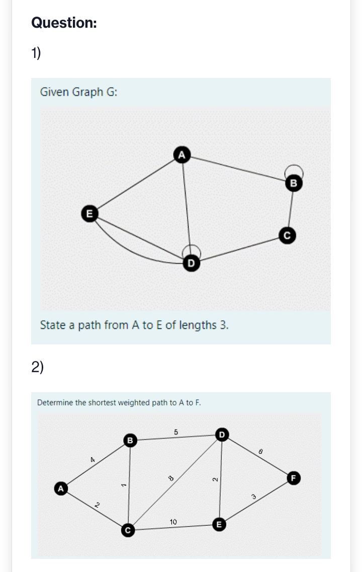 Question:
1)
Given Graph G:
E
2)
State a path from A to E of lengths 3.
A
Determine the shortest weighted path to A to F.
२
5
8
10