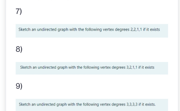 7)
Sketch an undirected graph with the following vertex degrees 2,2,1,1 if it exists
8)
Sketch an undirected graph with the following vertex degrees 3,2,1,1 if it exists
9)
Sketch an undirected graph with the following vertex degrees 3,3,3,3 if it exists.