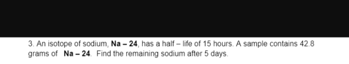 3. An isotope of sodium, Na - 24, has a half-life of 15 hours. A sample contains 42.8
grams of Na-24. Find the remaining sodium after 5 days.