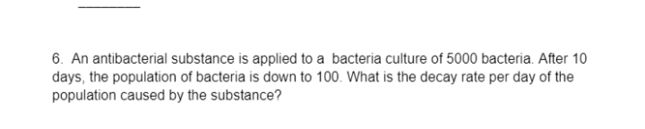 6. An antibacterial substance is applied to a bacteria culture of 5000 bacteria. After 10
days, the population of bacteria is down to 100. What is the decay rate per day of the
population caused by the substance?