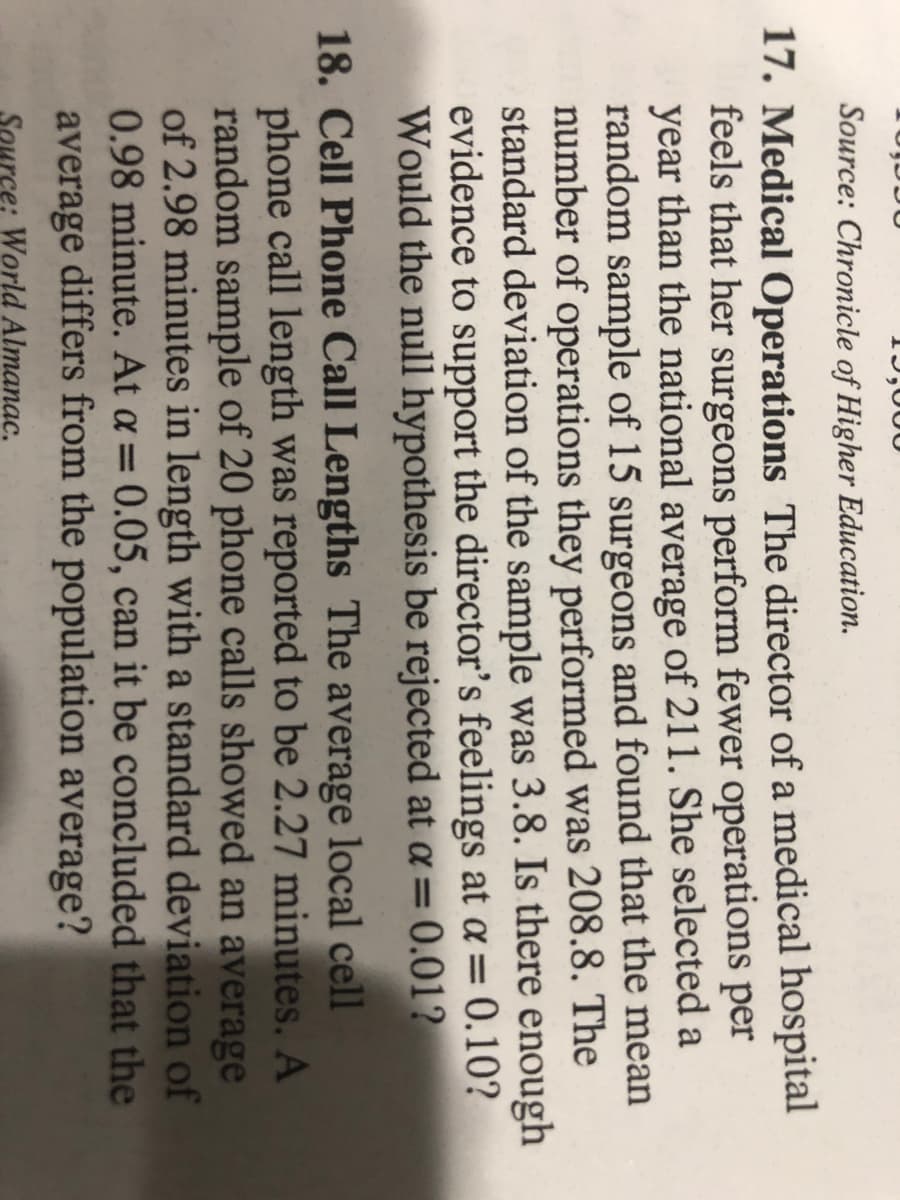 1J,000
Source: Chronicle of Higher Education.
17. Medical Operations The director of a medical hospital
feels that her surgeons perform fewer operations per
year than the national average of 211. She selected a
random sample of 15 surgeons and found that the mean
number of operations they performed was 208.8. The
standard deviation of the sample was 3.8. Is there enough
evidence to support the director's feelings at a= 0.10?
Would the null hypothesis be rejected at a = 0.01?
18. Cell Phone Call Lengths The average local cell
phone call length was reported to be 2.27 minutes. A
random sample of 20 phone calls showed an average
of 2.98 minutes in length with a standard deviation of
0.98 minute. At a = 0.05, can it be concluded that the
average differs from the population average?
%3D
World Almanac.
