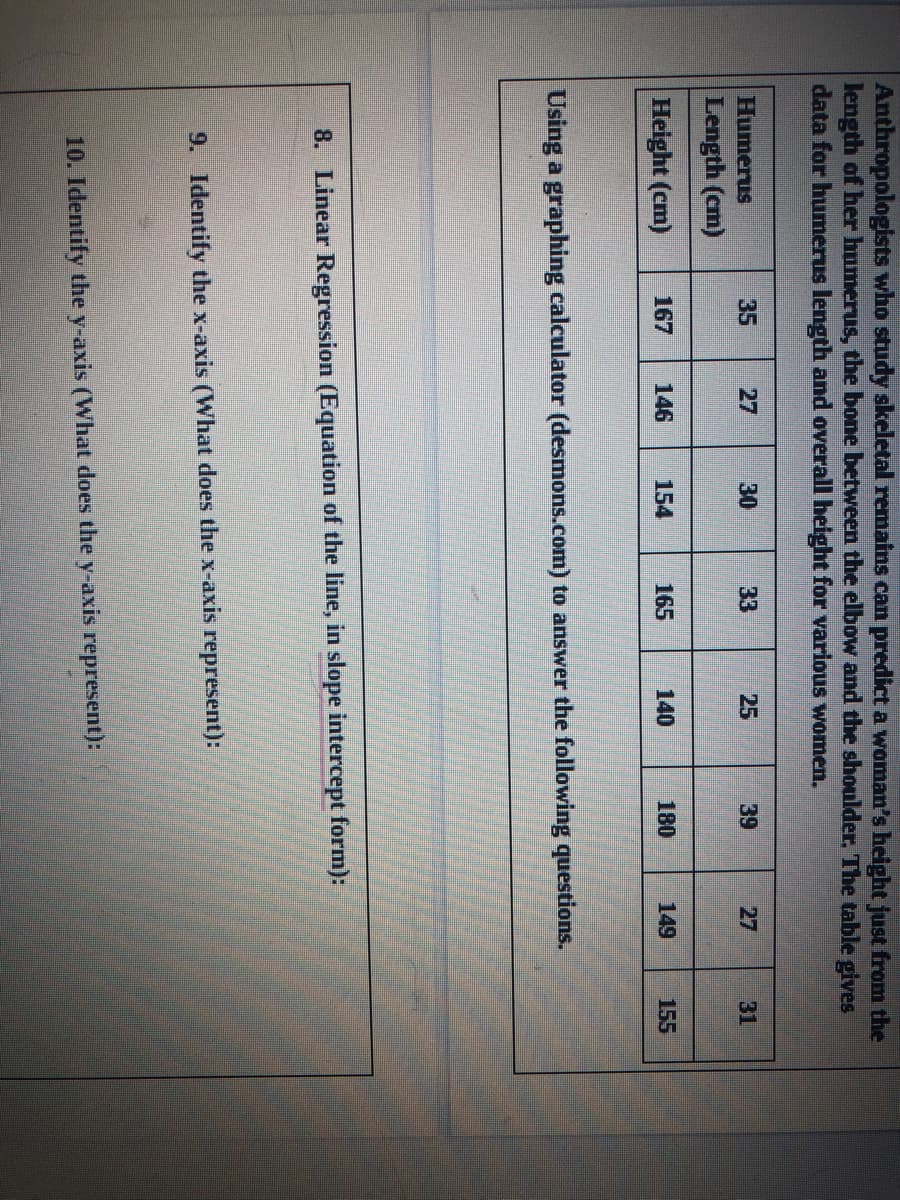 Anthropologists who study skeletal remains can predict a woman's height just from the
length of her humerus, the bone between the elbow and the shoulder, The table gives
data for humerus length and overall height for various women.
பumenis
35
27
30
33
25
39
27
31
Length (cm)
Height (cm)
167
146
154
165
140
180
149
155
Using a graphing calculator (desmons.com) to answer the following questions.
8. Linear Regression (Equation of the line, in slope intercept form):
9. Identify the x-axis (What does the x-axis represent):
10. Identify the y-axis (What does the y-axis represent):
