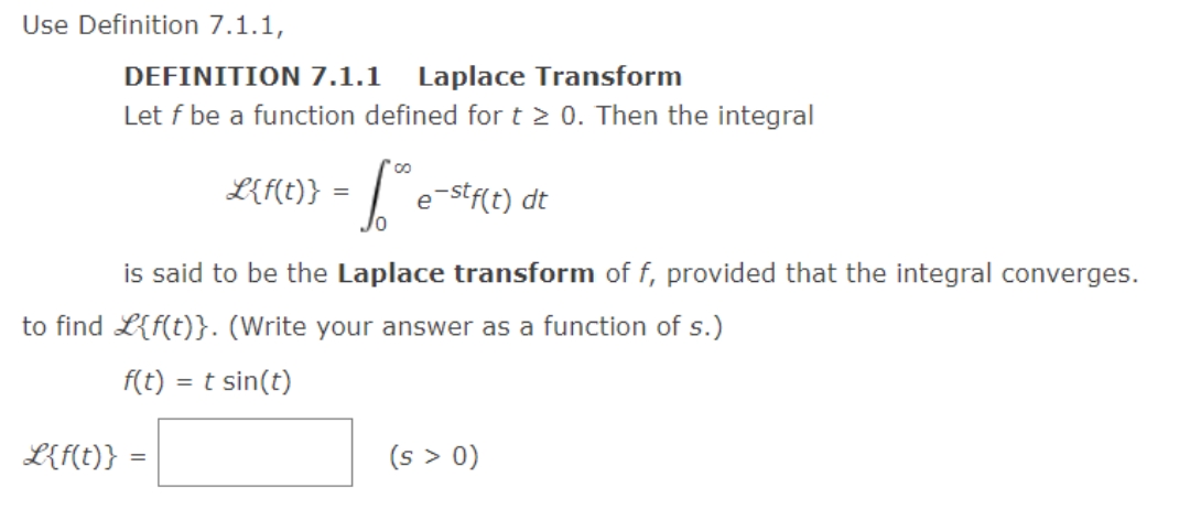Use Definition 7.1.1,
DEFINITION 7.1.1 Laplace Transform
Let f be a function defined for t≥ 0. Then the integral
L{(f(t)} = ™ e-stf(t) dt
is said to be the Laplace transform of f, provided that the integral converges.
to find L{f(t)}. (Write your answer as a function of s.)
f(t) = t sin(t)
L{f(t)}
=
(s > 0)