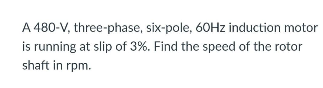 A 480-V, three-phase, six-pole, 60Hz induction motor
is running at slip of 3%. Find the speed of the rotor
shaft in rpm.