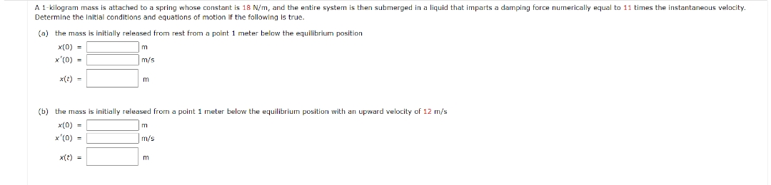 A 1-kilogram mass attached to a spring whose constant is 18 N/m, and the entire system is then submerged in a liquid that imparts a damping force numerically equal to 11 times the instantaneous velocity.
Determine the initial conditions and equations of motion if the following is true.
(a) the mass is initially released from rest from a point 1 meter below the equilibrium position
x(0) =
x'(0) =
x(t) =
m
m/s
x(t) =
m
(b) the mass is initially released from a point 1 meter below the equilibrium position with an upward velocity of 12 m/s
x(0) =
x'(0) =
m
m/s
m