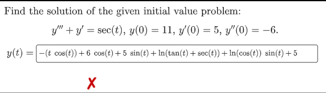 Find the solution of the given initial value problem:
y(t):
=
y"+y' = sec(t), y(0) = 11, y'(0) = 5, y"(0) = -6.
-(t cos(t))+ 6 cos(t) +5 sin(t) + ln(tan(t) + sec(t))+ ln(cos(t)) sin(t) + 5
X