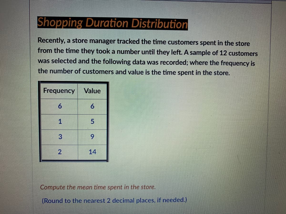 Shopping Duration Distribution
Recently, a store manager tracked the time customers spent in the store
from the time they took a number until they left. A sample of 12 customers
was selected and the following data was recorded; where the frequency is
the number of customers and value is the time spent in the store.
Frequency Value
6
6.
6.
2.
14
Compute the mean time spent in the store.
(Round to the nearest 2 decimal places, if needed.)
5.
1,
3.
