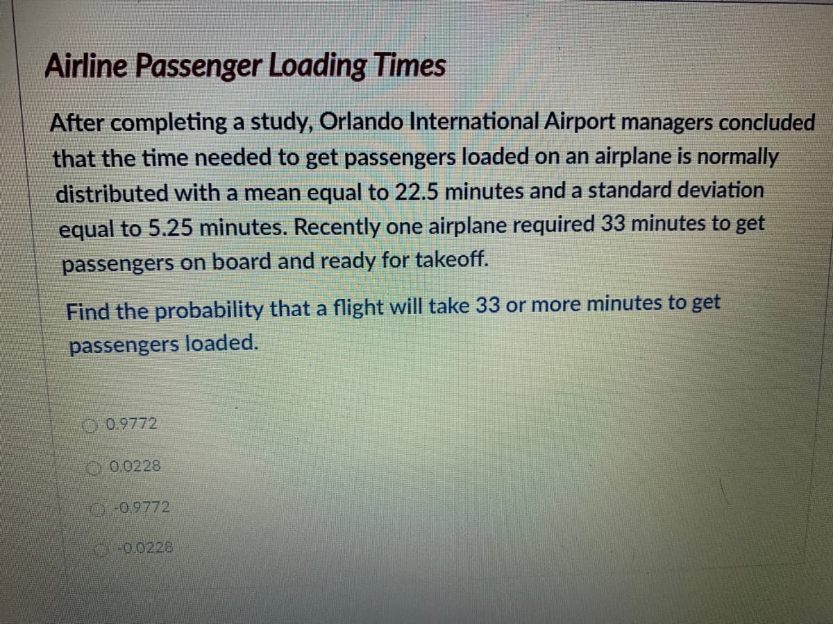 Airline Passenger Loading Times
After completing a study, Orlando International Airport managers concluded
that the time needed to get passengers loaded on an airplane is normally
distributed with a mean equal to 22.5 minutes and a standard deviation
equal to 5.25 minutes. Recently one airplane required 33 minutes to get
passengers on board and ready for takeoff.
Find the probability that a flight will take 33 or more minutes to get
passengers loaded.
O 0.9772
O0.0228
-0.9772
0-0.0228
