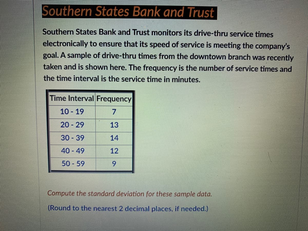 Southern States Bank and Trust
Southern States Bank and Trust monitors its drive-thru service times
electronically to ensure that its speed of service is meeting the company's
goal. A sample of drive-thru times from the downtown branch was recently
taken and is shown here. The frequency is the number of service times and
the time interval is the service time in minutes.
Time Interval Frequency
10 19
7
20 29
13
30 - 39
14
40 - 49
12
50 59
9.
Compute the standard deviation for these sample data.
(Round to the nearest 2 decimal places, if needed.)
