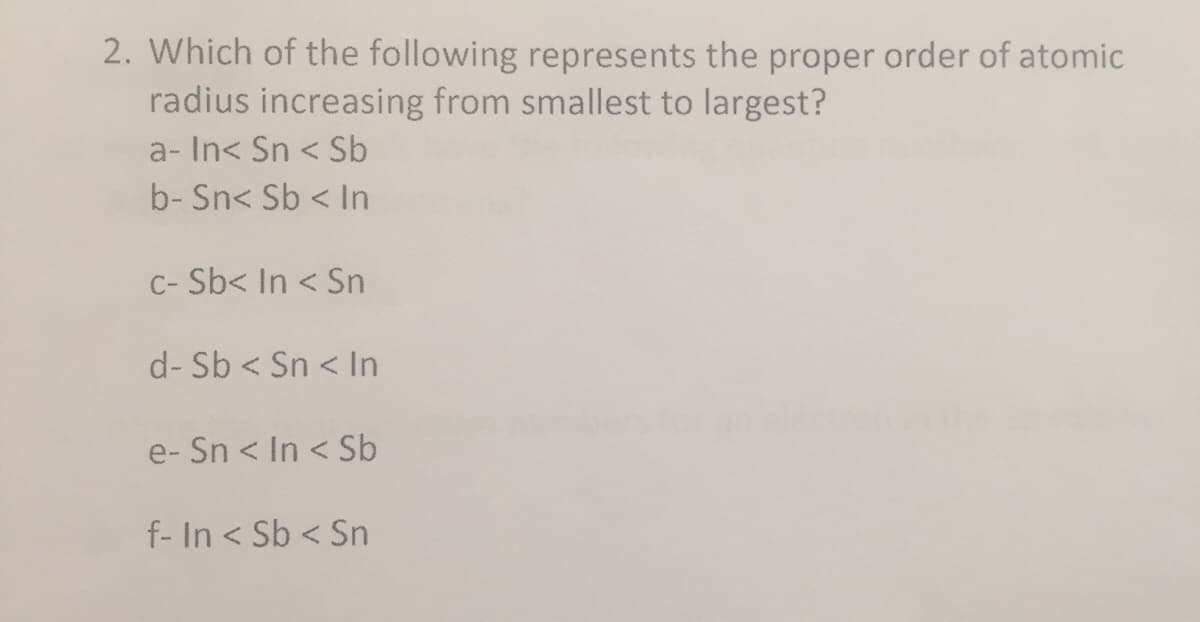 2. Which of the following represents the proper order of atomic
radius increasing from smallest to largest?
a- In< Sn < Sb
b- Sn< Sb < In
C- Sb< In < Sn
d- Sb < Sn < In
e- Sn < In < Sb
f- In < Sb < Sn
