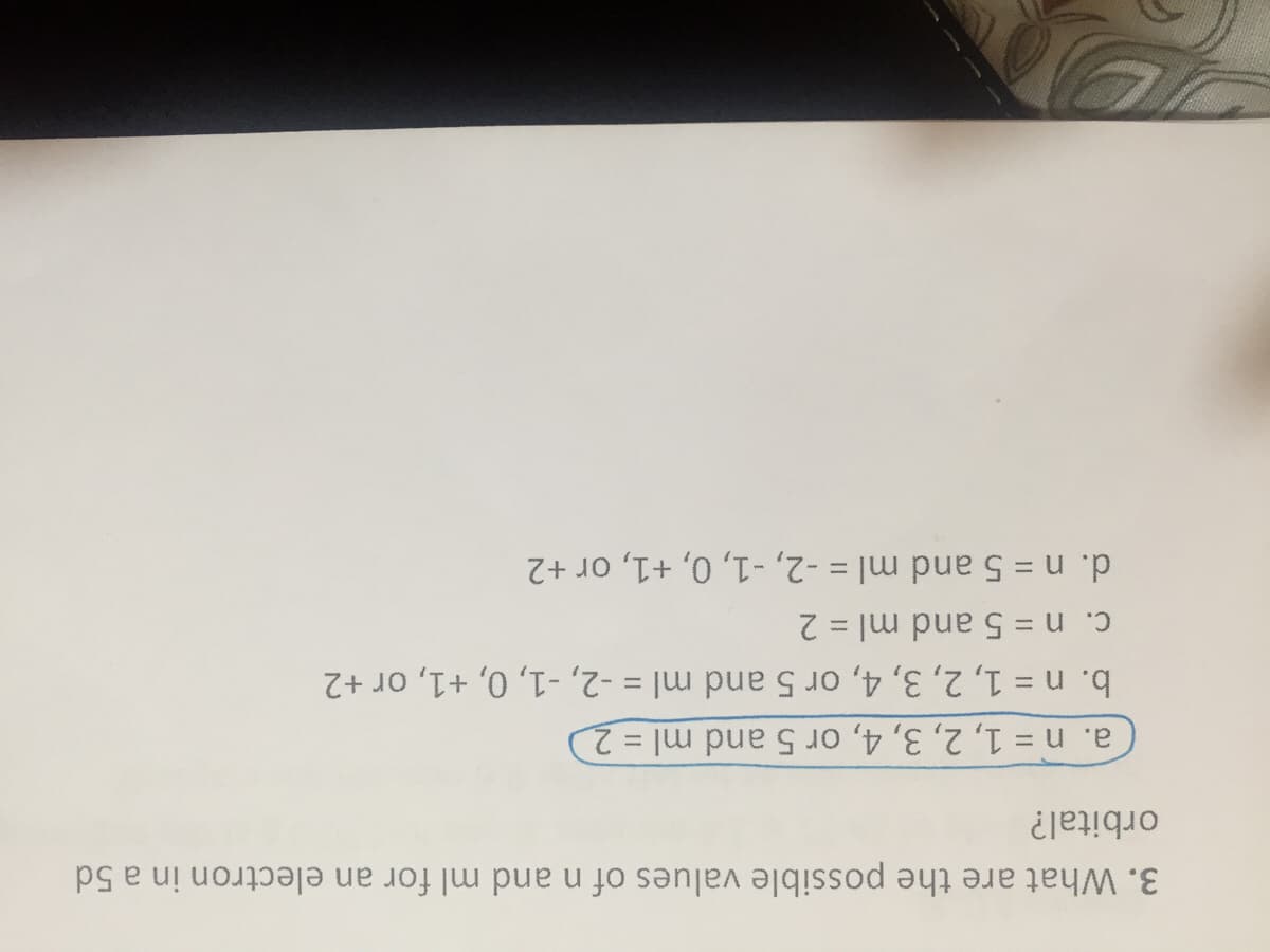 C. n = 5 and ml = 2
a. n = 1, 2, 3, 4, or 5 and ml = 2
orbital?
d. n = 5 and ml = -2, -1, 0, +1, or +2
b. n = 1, 2, 3, 4, or 5 and ml = -2, -1, 0, +1, or +2
3. What are the possible values of n and ml for an electron in a 5d
