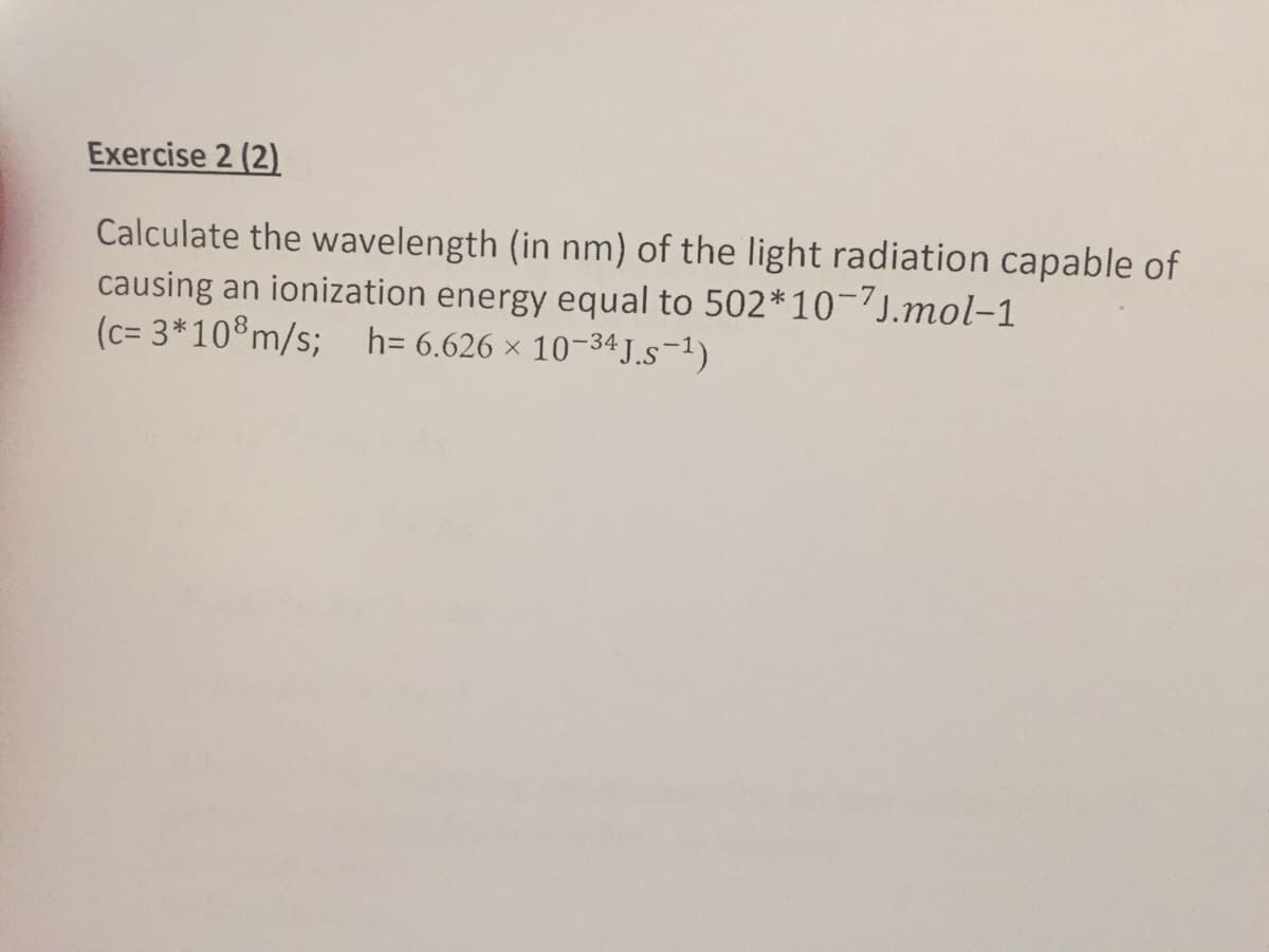 Exercise 2 (2)
Calculate the wavelength (in nm) of the light radiation capable of
causing an ionization energy equal to 502*1-7J.mol-1
(c= 3*10®m/s; h= 6.626 × 10-34 J.s-1)
