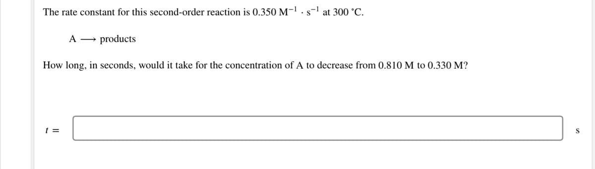 The rate constant for this second-order reaction is 0.350 M-1.s-l at 300 °C.
A → products
How long, in seconds, would it take for the concentration of A to decrease from 0.810 M to 0.330 M?
t =
S
