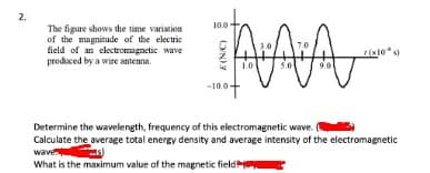 2.
10.0
The figure shows the time variation
of the magnitude of the electric
field of an electromagnetic wave
produced by a wire antenna.
5.0
90
-10.0-
Determine the wavelength, frequency of this electromagnetic wave.
Calculate the average total energy density and average intensity of the electromagnetic
waven
What is the maximum value of the magnetic field
