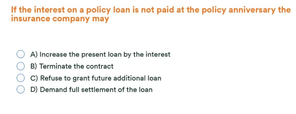 If the interest on a policy loan is not paid at the policy anniversary the
insurance company may
A) Increase the present loan by the interest
B) Terminate the contract
C) Refuse to grant future additional loan
D) Demand full settlement of the loan
