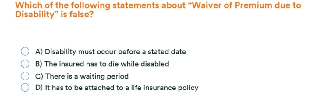Which of the following statements about "Waiver of Premium due to
Disability" is false?
A) Disability must occur before a stated date
B) The insured has to die while disabled
C) There is a waiting period
D) It has to be attached to a life insurance policy
