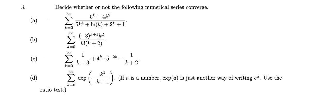 Decide whether or not the following numerical series converge.
5k + 4k2
(a)
5k4 + In(k) + 2k +1
k=0
Σ
(-3)*+1k2
k!(k + 2)
(b)
k=0
1
+ 4*.
k + 3
1
(c)
•5-2k
k + 2
k=0
(d)
k2
-). (If a is a number, exp(a) is just another way of writing eº. Use the
exp
k +1
k=0
ratio test.)
3.
