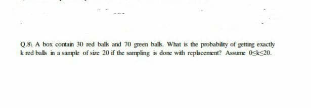 Q.8 A box contain 30 red bals and 70 green balk. What is the probability of getting exactly
k red balls in a sampe of size 20 if the sampling is done with rephcement? Assume Osks20.
