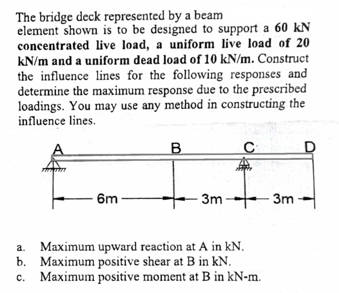 The bridge deck represented by a beam
element shown is to be designed to support a 60 kN
concentrated live load, a uniform live load of 20
kN/m and a uniform dead load of 10 kN/m. Construct
the influence lines for the following responses and
determine the maximum response due to the prescribed
loadings. You may use any method in constructing the
influence lines.
A
TREATM
6m
B
C
3m 3m
a.
Maximum upward reaction at A in kN.
b. Maximum positive shear at B in kN.
C.
Maximum positive moment at B in kN-m.
D
