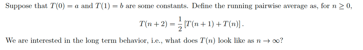 Suppose that T(0)
= a and T(1) = b are some constants. Define the running pairwise average as, for n > 0,
T(n + 2)
= (T(n + 1) + T(n)] .
We are interested in the long term behavior, i.e., what does T(n) look like as n → oo?
