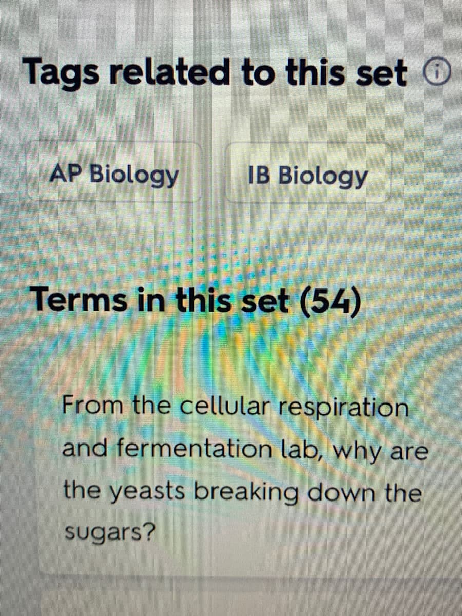 Tags related to this set O
AP Biology
IB Biology
Terms in this set (54)
From the cellular respiration
and fermentation lab, why are
the yeasts breaking down the
sugars?
