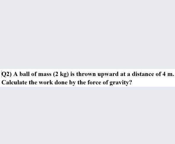 Q2) A ball of mass (2 kg) is thrown upward at a distance of 4 m.
Calculate the work done by the force of gravity?
