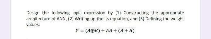 Design the following logic expression by (1) Constructing the appropriate
architecture of ANN, (2) Writing up the its equation, and (3) Defining the weight
values:
Y = (AOB) + AB + (A + B)
%3D
