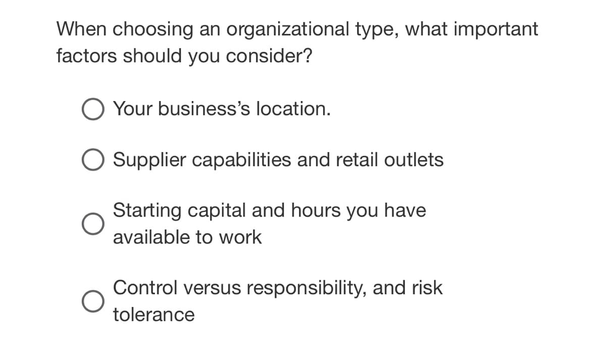 When choosing an organizational type, what important
factors should you consider?
Your business's location.
O Supplier capabilities and retail outlets
Starting capital and hours you have
available to work
Control versus responsibility, and risk
tolerance