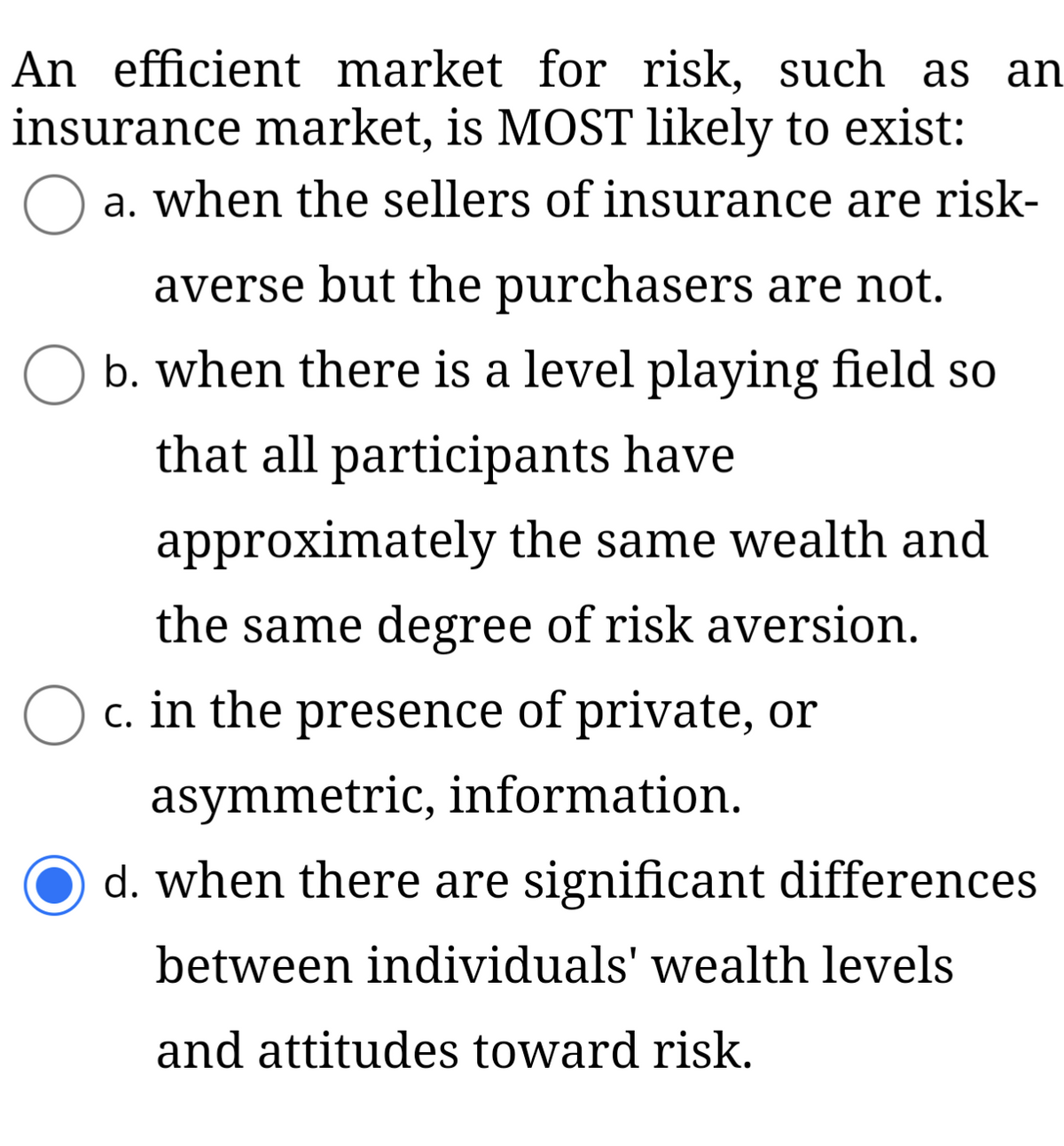 An efficient market for risk, such as an
insurance market, is MOST likely to exist:
a. when the sellers of insurance are risk-
averse but the purchasers are not.
b. when there is a level playing field so
that all participants have
approximately the same wealth and
the same degree of risk aversion.
c. in the presence of private, or
asymmetric, information.
d. when there are significant differences
between individuals' wealth levels
and attitudes toward risk.