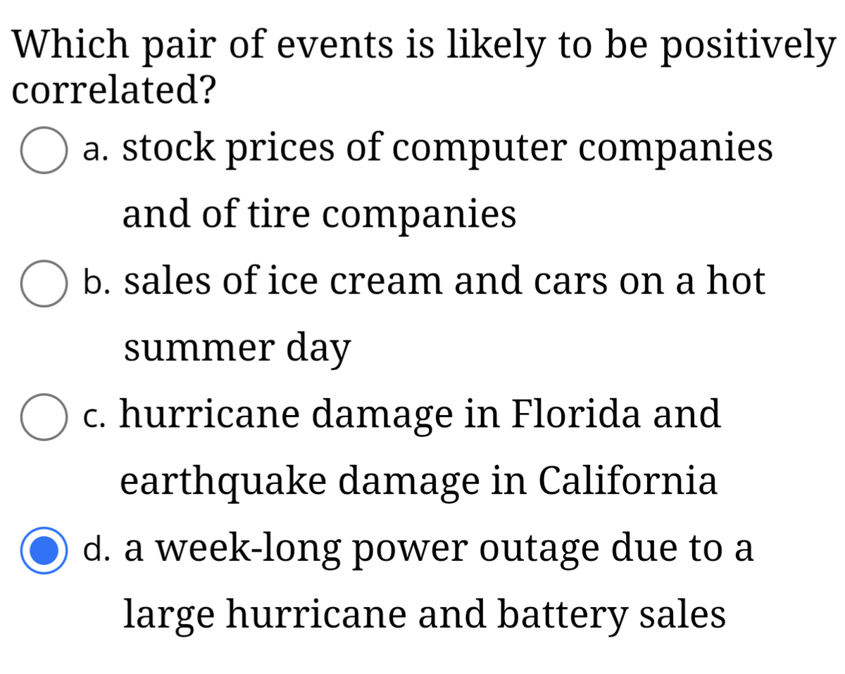 Which pair of events is likely to be positively
correlated?
a. stock prices of computer companies
and of tire companies
b. sales of ice cream and cars on a hot
O
summer day
c. hurricane damage in Florida and
earthquake damage in California
d. a week-long power outage due to a
large hurricane and battery sales