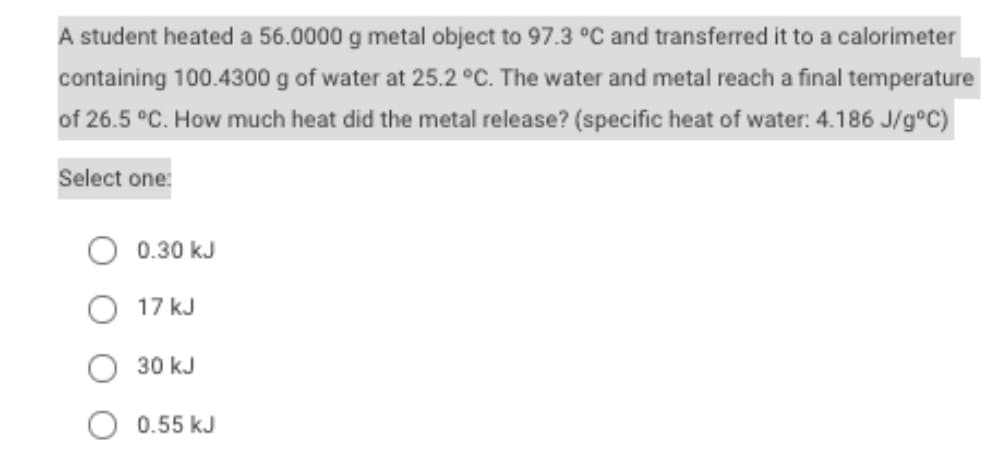 A student heated a 56.0000 g metal object to 97.3 °C and transferred it to a calorimeter
containing 100.4300 g of water at 25.2 °C. The water and metal reach a final temperature
of 26.5 °C. How much heat did the metal release? (specific heat of water: 4.186 J/g°c)
Select one:
0.30 kJ
17 kJ
30 kJ
0.55 kJ
