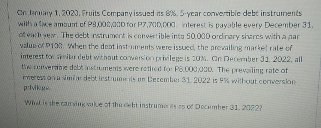 On January 1, 2020, Fruits Company issued its 8%, 5-year convertible debt instruments
with a face amount of P8,000,000 for P7,700,000. Interest is payable every December 31,
of each year. The debt instrument is convertible into 50,000 ordinary shares with a par
value of P100. When the debt instruments were issued, the prevailing market rate of
interest for similar debt without conversion privilege is 10%. On December 31, 2022, all
the convertible debt instruments were retired for P8,000,000. The prevailing rate of
interest on a similar debt instruments on December 31, 2022 is 9% without conversion
privilege.
What is the carrying value of the debt instruments as of December 31, 2022?
