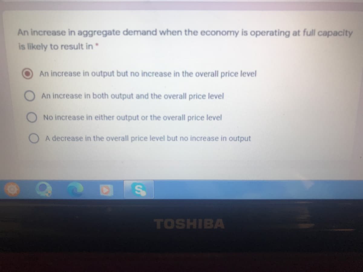 An increase in aggregate demand when the economy is operating at full capacity
is likely to result in
An increase in output but no increase in the overall price level
An increase in both output and the overall price level
No increase in either output or the overall price level
O A decrease in the overall price level but no increase in output
TOSHIBA

