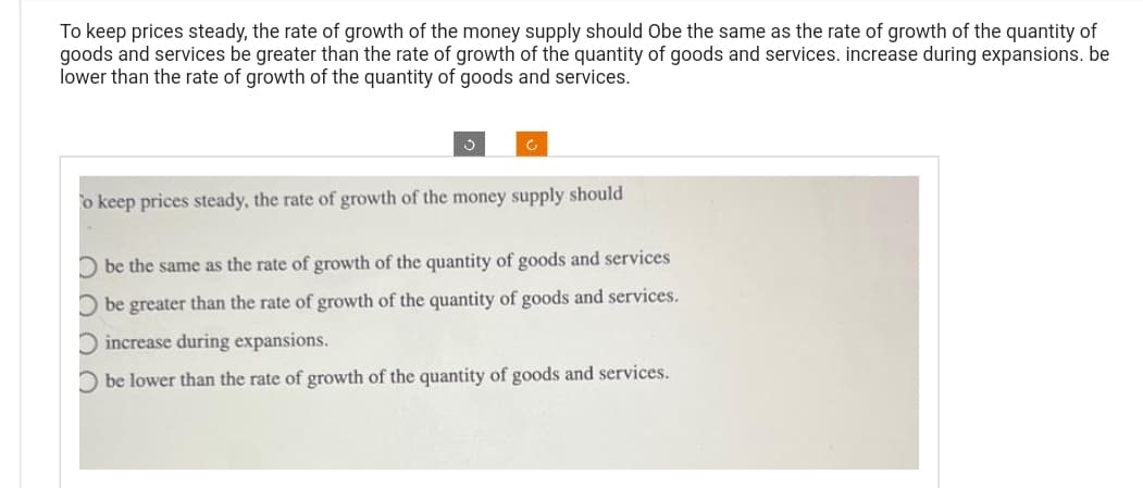 To keep prices steady, the rate of growth of the money supply should Obe the same as the rate of growth of the quantity of
goods and services be greater than the rate of growth of the quantity of goods and services. increase during expansions. be
lower than the rate of growth of the quantity of goods and services.
Ć
To keep prices steady, the rate of growth of the money supply should
Obe the same as the rate of growth of the quantity of goods and services
Obe greater than the rate of growth of the quantity of goods and services.
O increase during expansions.
Obe lower than the rate of growth of the quantity of goods and services.