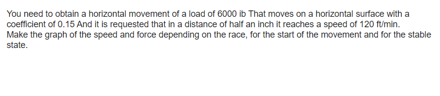 You need to obtain a horizontal movement of a load of 6000 ib That moves on a horizontal surface with a
coefficient of 0.15 And it is requested that in a distance of half an inch it reaches a speed of 120 ft/min.
Make the graph of the speed and force depending on the race, for the start of the movement and for the stable
state.
