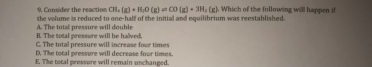 9. Consider the reaction CH4 (g) + H20 (g) = CO (g) + 3H2 (g). Which of the following will happen if
the volume is reduced to one-half of the initial and equilibrium was reestablished.
A. The total pressure will double
B. The total pressure will be halved.
C. The total pressure will increase four times
D. The total pressure will decrease four times.
E. The total pressure will remain unchanged.
