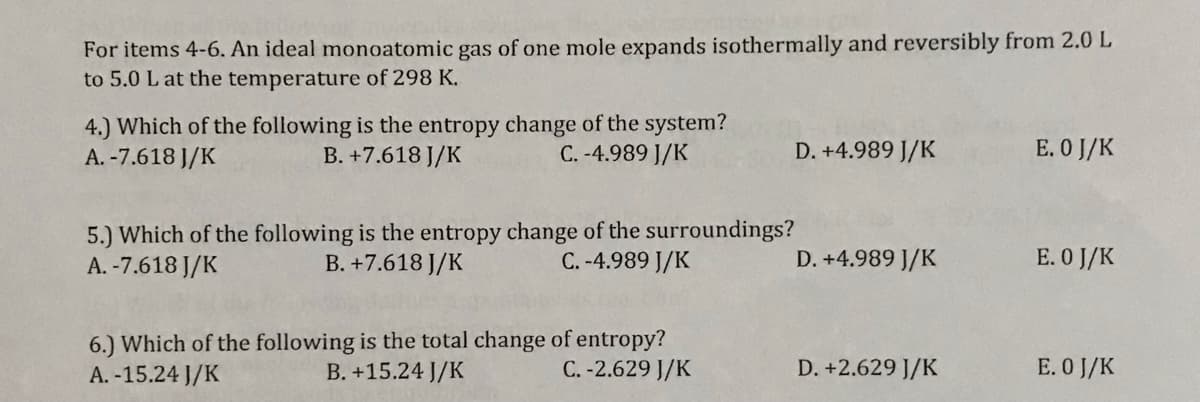 For items 4-6. An ideal monoatomic gas of one mole expands isothermally and reversibly from 2.0 L
to 5.0 L at the temperature of 298 K.
4.) Which of the following is the entropy change of the system?
B. +7.618 J/K
E. O J/K
A. -7.618 J/K
C. -4.989 J/K
D. +4.989 J/K
5.) Which of the following is the entropy change of the surroundings?
A. -7.618 J/K
B. +7.618 J/K
C. -4.989 J/K
D. +4.989 J/K
E. O J/K
6.) Which of the following is the total change of entropy?
B. +15.24 J/K
E. 0 J/K
A. -15.24 J/K
C. -2.629 J/K
D. +2.629 J/K
