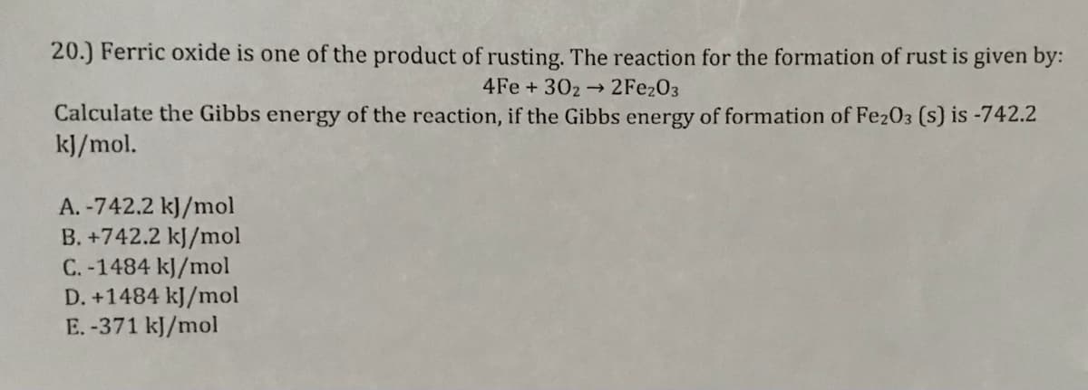 20.) Ferric oxide is one of the product of rusting. The reaction for the formation of rust is given by:
4Fe + 302
2FE203
Calculate the Gibbs energy of the reaction, if the Gibbs energy of formation of Fe203 (s) is -742.2
k]/mol.
A. -742.2 kJ/mol
B. +742.2 kJ/mol
C. -1484 kJ/mol
D. +1484 kJ/mol
E.-371 kJ/mol
