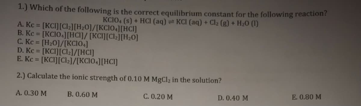 1.) Which of the following is the correct equilibrium constant for the following reaction?
KCIO4 (s) + HCI (aq)= KCI (aq) + Cl2 (g) + H20 (1)
A. Kc =
[KCI][Clz][H2O]/[KCI04][HCl]
B. Kc = [KC104][HCI]/ [KC][Cl2][H20]
C. Kc [H20]/[KCIO.]
D. Kc = [KCI][Cl2]/[HCI]
E. Kc =
[KCI][Cl2]/[KCIO4][HC]]
2.) Calculate the ionic strength of 0.10 M MgCl2 in the solution?
E. 0.80 M
A. 0.30 M
B. 0.60 M
C. 0.20 M
D. 0.40 M
