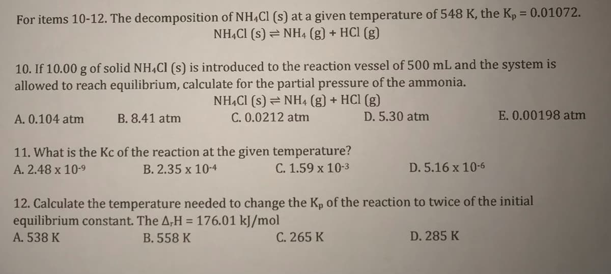 For items 10-12. The decomposition of NH4C1 (s) at a given temperature of 548 K, the Kp = 0.01072.
NHẠCI (s) =NH4 (g) + HCl (g)
10. If 10.00 g of solid NH4C1 (s) is introduced to the reaction vessel of 500 mL and the system is
allowed to reach equilibrium, calculate for the partial pressure of the ammonia.
NHẠCI (s) = NH4 (g) + HCl (g)
C. 0.0212 atm
A. 0.104 atm
B. 8.41 atm
D. 5.30 atm
E. 0.00198 atm
11. What is the Kc of the reaction at the given temperature?
C. 1.59 x 10-3
A. 2.48 x 10-9
B. 2.35 x 10-4
D. 5.16 x 10-6
12. Calculate the temperature needed to change the Kp of the reaction to twice of the initial
equilibrium constant. The A,H
= 176.01 kJ/mol
A. 538 K
B. 558 K
C. 265 K
D. 285 K
