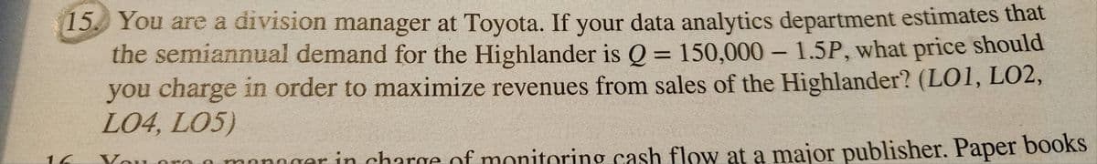 15. You are a division manager at Toyota. If your data analytics department estimates that
the semiannual demand for the Highlander is Q = 150,000 - 1.5P, what price should
you charge in order to maximize revenues from sales of the Highlander? (LO1, LO2,
LO4, L05)
You oro
manager in charge of monitoring cash flow at a major publisher. Paper books
16