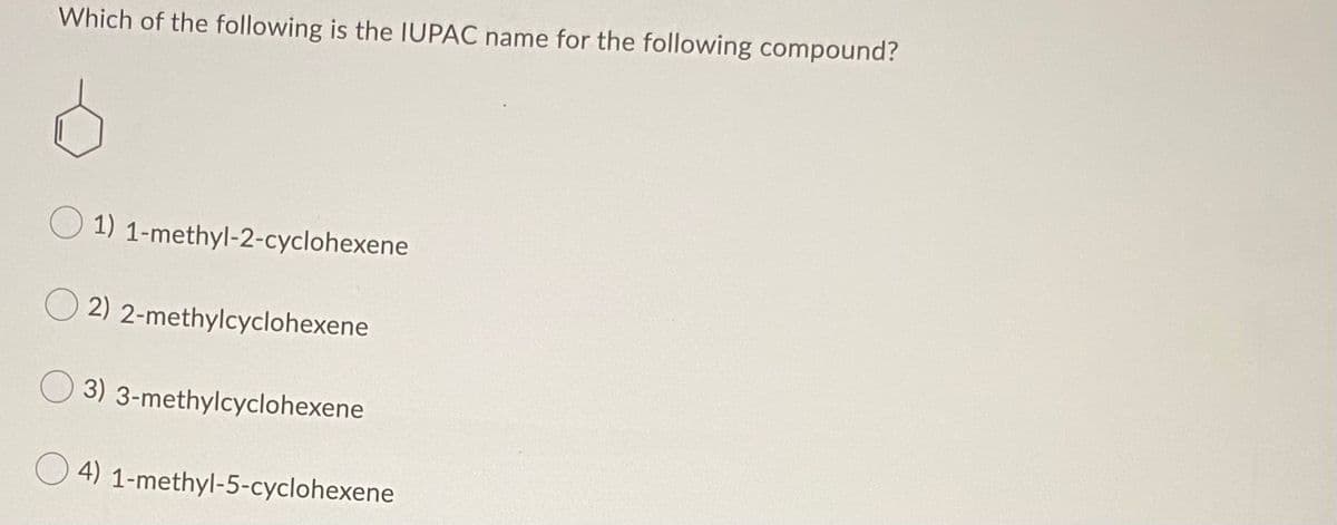 Which of the following is the IUPAC name for the following compound?
1) 1-methyl-2-cyclohexene
O 2) 2-methylcyclohexene
3) 3-methylcyclohexene
4) 1-methyl-5-cyclohexene
