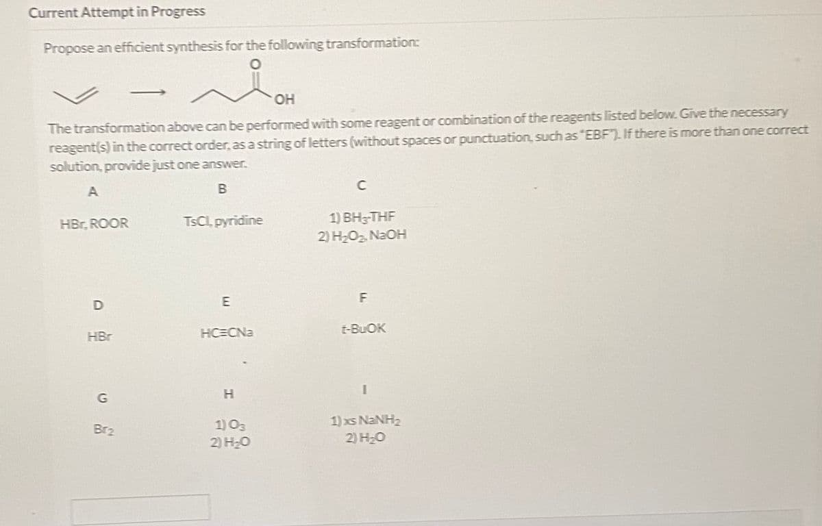 Current Attempt in Progress
Propose an efficient synthesis for the following transformation:
OH
The transformation above can be performed with some reagent or combination of the reagents listed below. Give the necessary
reagent(s) in the correct order, as a string of letters (without spaces or punctuation, such as "EBF"). If there is more than one correct
solution, provide just one answer.
C
A
TSCL pyridine
1) ВН-THF
HBr, ROOR
2) H2O2 N2OH
HC=CNa
t-BUOK
HBr
G
H.
1) xs NANH2
2) H2O
Br2
1) O3
2) HO
