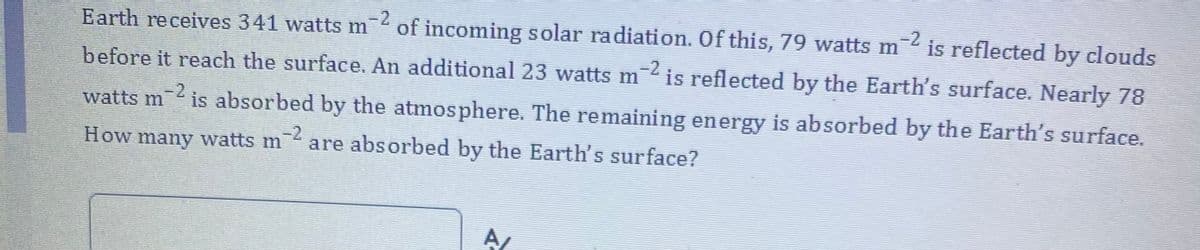 -2
of incoming solar radiation. Of this, 79 watts m
-2
is reflected by clouds
Earth receives 341 watts m
-2
before it reach the surface. An additional 23 watts m is reflected by the Earth's surface. Nearly 78
-2
watts m
is absorbed by the atmosphere. The remaining energy is absorbed by the Earth's surface.
-2
How many watts m
are absorbed by the Earth's surface?
A
