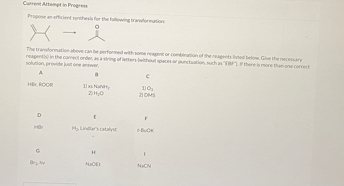 Current Attempt in Progress
Propose an efficient synthesis for the following transformation:
The transformation above can be performed with some reagent or combination of the reagents listed below. Give the necessary
reagent(s) in the correct order, as a string of letters (without spaces or punctuation, such as "EBF"). If there is more than one correct
solution, provide just one answer.
B
C
HBr, ROOR
1) xs NANH2
2) H20
1) O3
2) DMS
D
F
HBr
H2, Lindlar's catalyst
t-BUOK
G
H
Br2, hv
NaOEt
NaCN
