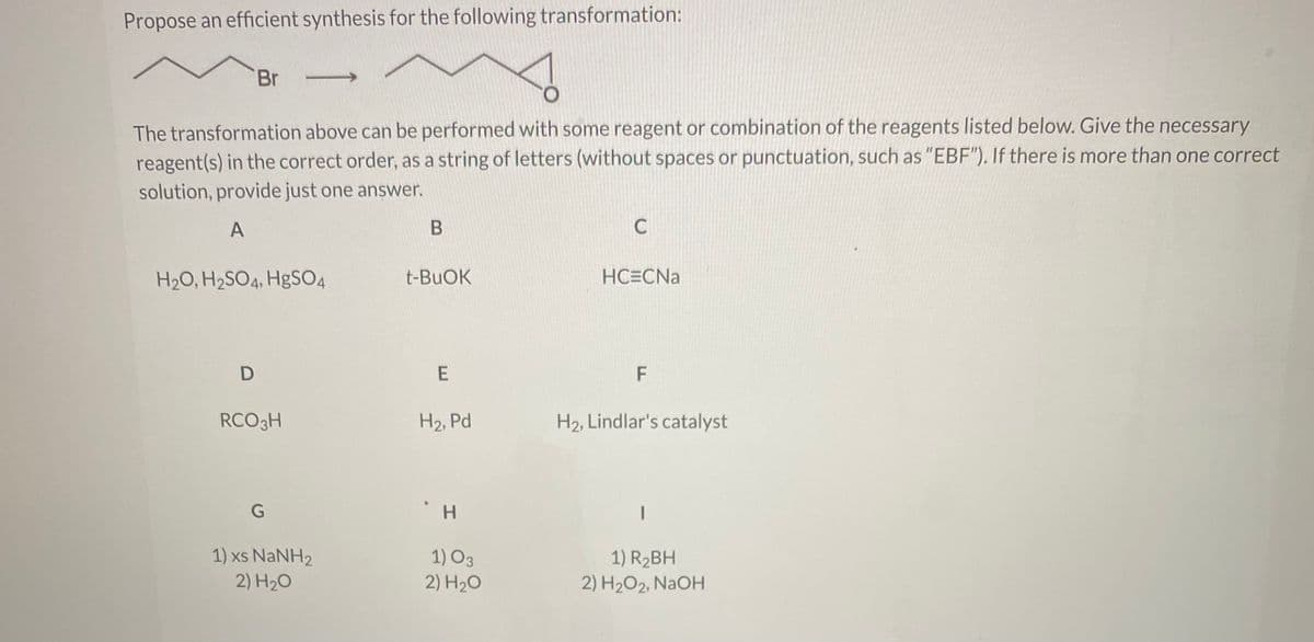 Propose an efficient synthesis for the following transformation:
Br
The transformation above can be performed with some reagent or combination of the reagents listed below. Give the necessary
reagent(s) in the correct order, as a string of letters (without spaces or punctuation, such as "EBF"). If there is more than one correct
solution, provide just one answer.
A
H2O, H2SO4, H&SO4
t-BUOK
HCECNA
F
RCO3H
H2, Pd
H2, Lindlar's catalyst
H.
1) xs NaNH2
2) H20
1) O3
2) H20
1) R2BH
2) H2O2, NaOH
