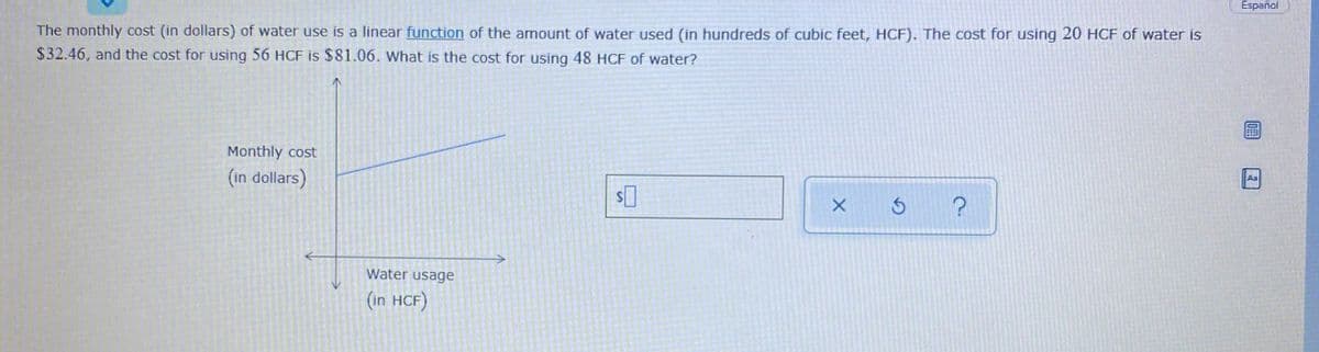 Español
The monthly cost (in dollars) of water use is a linear function of the amount of water used (in hundreds of cubic feet, HCF). The cost for using 20 HCF of water is
$32.46, and the cost for using 56 HCF is $81.06. What is the cost for using 48 HCF of water?
Monthly cost
(in dollars)
Aa
Water usage
(in HCF)
10年
